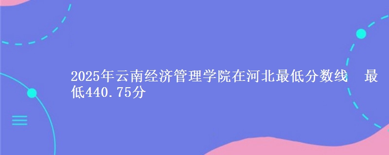 2025年云南经济管理学院在河北最低分数线 最低440.75分