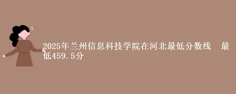 2025年兰州信息科技学院在河北最低分数线 最低459.5分