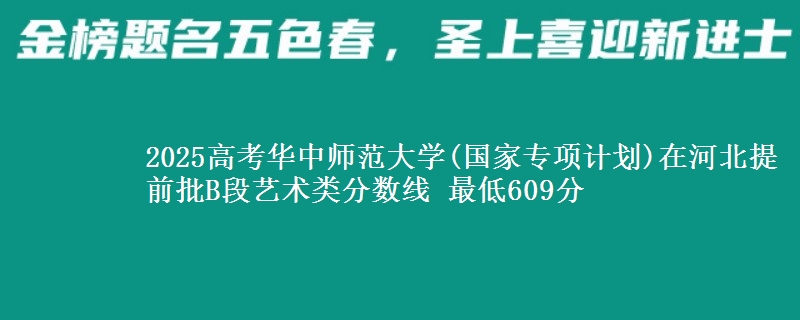 2025高考华中师范大学(国家专项计划)在河北提前批B段艺术类分数线 最低609分