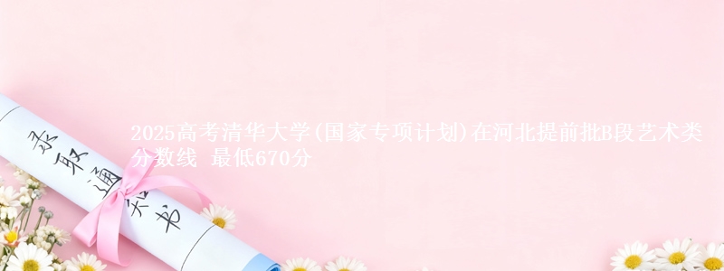 2025高考清华大学(国家专项计划)在河北提前批B段艺术类分数线 最低670分
