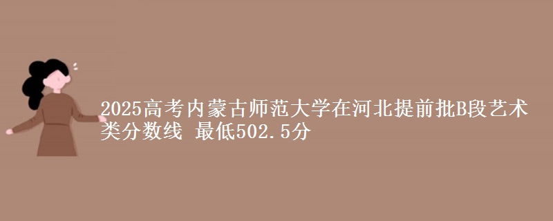 2025高考内蒙古师范大学在河北提前批B段艺术类分数线 最低502.5分