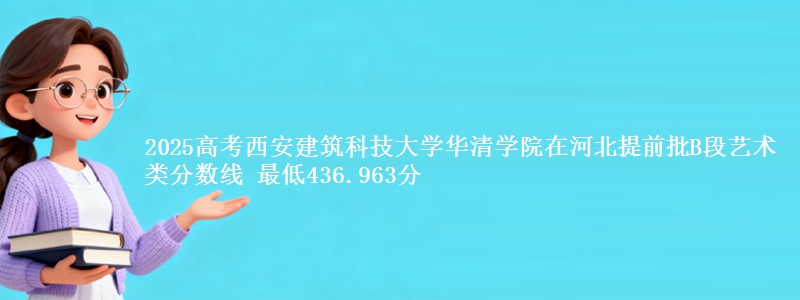 2025高考西安建筑科技大学华清学院在河北提前批B段艺术类分数线 最低436.963分