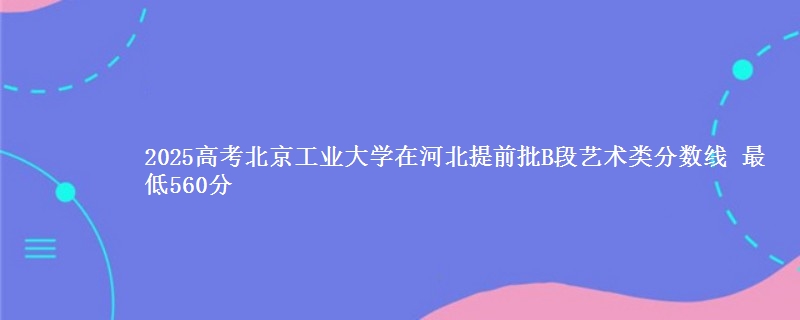 2025高考北京工业大学在河北提前批B段艺术类分数线 最低560分