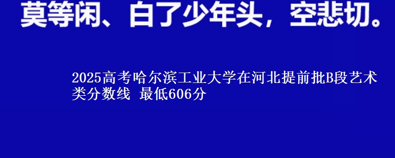 2025高考哈尔滨工业大学在河北提前批B段艺术类分数线 最低606分