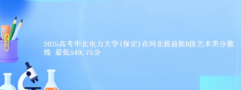 2025高考华北电力大学(保定)在河北提前批B段艺术类分数线 最低549.75分