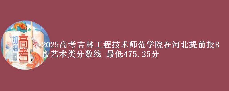 2025高考吉林工程技术师范学院在河北提前批B段艺术类分数线 最低475.25分