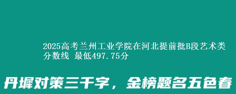 2025高考兰州工业学院在河北提前批B段艺术类分数线 最低497.75分