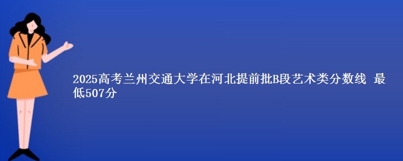 2025高考兰州交通大学在河北提前批B段艺术类分数线 最低507分