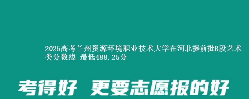 2025高考兰州资源环境职业技术大学在河北提前批B段艺术类分数线 最低488.25分
