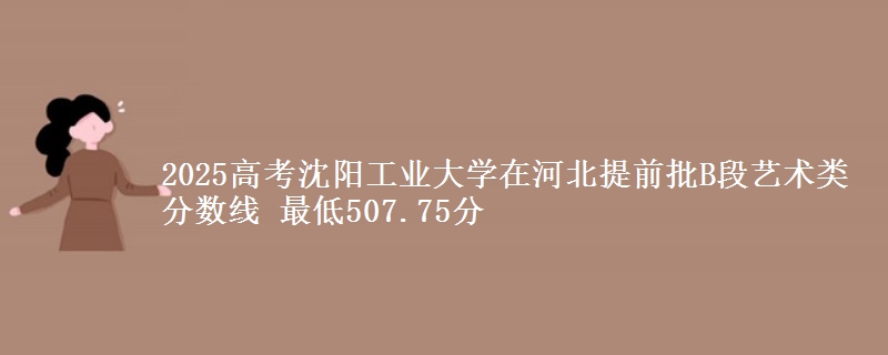 2025高考沈阳工业大学在河北提前批B段艺术类分数线 最低507.75分