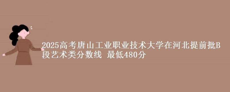 2025高考唐山工业职业技术大学在河北提前批B段艺术类分数线 最低480分