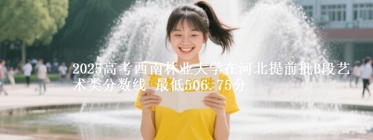 2025高考西南林业大学在河北提前批B段艺术类分数线 最低506.75分