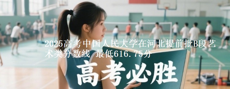 2025高考中国人民大学在河北提前批B段艺术类分数线 最低616.75分