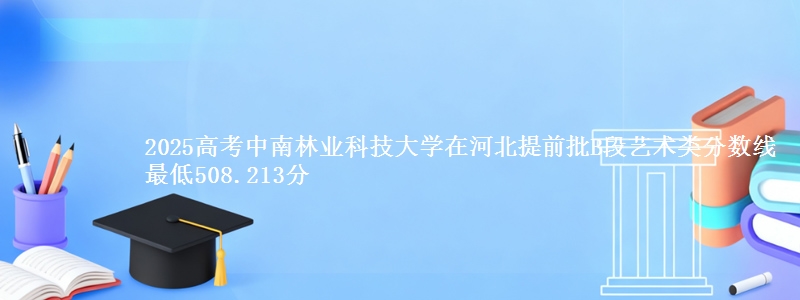 2025高考中南林业科技大学在河北提前批B段艺术类分数线 最低508.213分