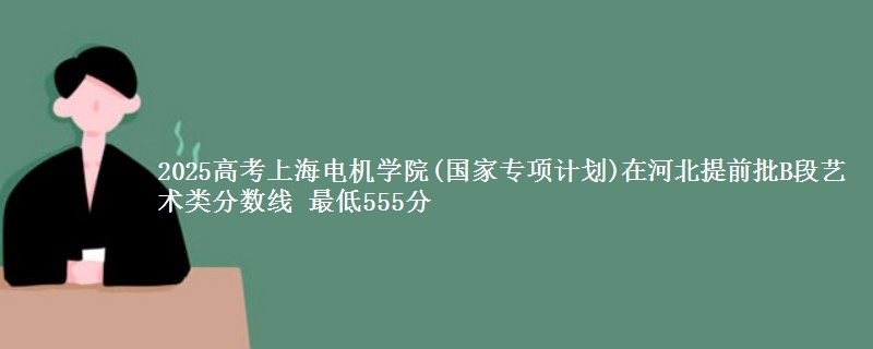 2025年上海电机学院(国家专项计划)在河北提前批B段艺术类分数线 最低555分