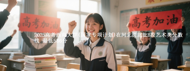 2025高考西南大学(国家专项计划)在河北提前批B段艺术类分数线 最低586分