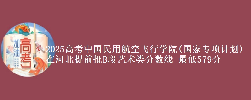 2025高考中国民用航空飞行学院(国家专项计划)在河北提前批B段艺术类分数线 最低579分
