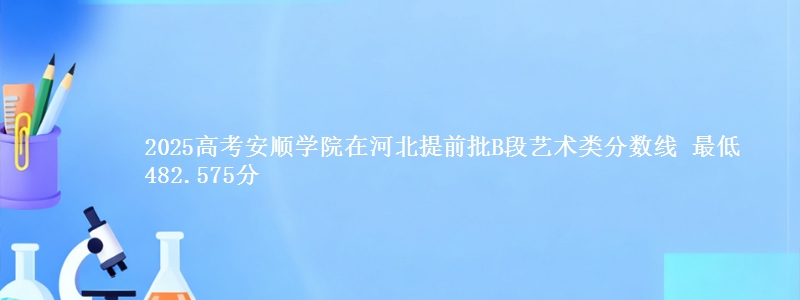 2025高考安顺学院在河北提前批B段艺术类分数线 最低482.575分