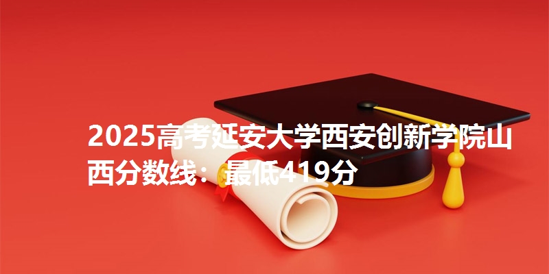2025高考延安大学西安创新学院山西分数线：最低419分