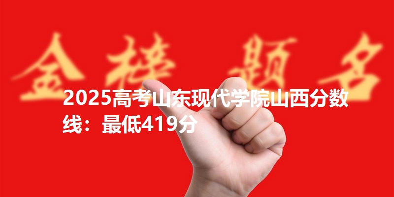 2025高考山东现代学院山西分数线：最低419分