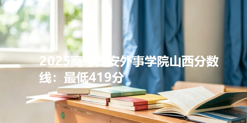 2025高考西安外事学院山西分数线：最低419分