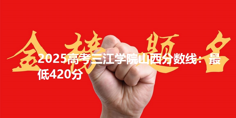 2025高考三江学院山西分数线：最低420分