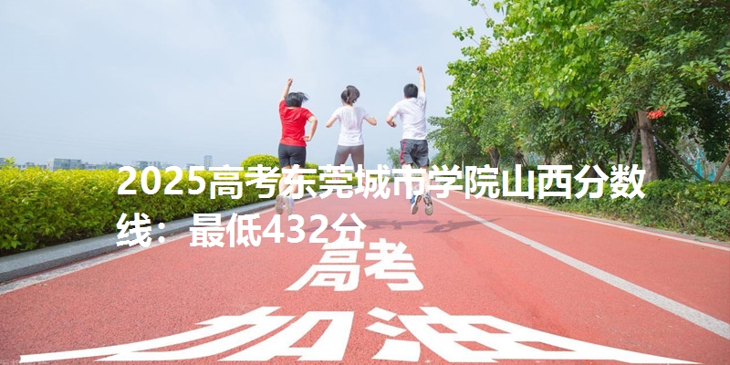 2025高考东莞城市学院山西分数线：最低432分