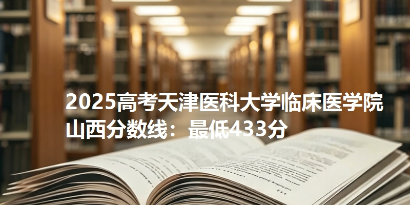 2025高考天津医科大学临床医学院山西分数线：最低433分