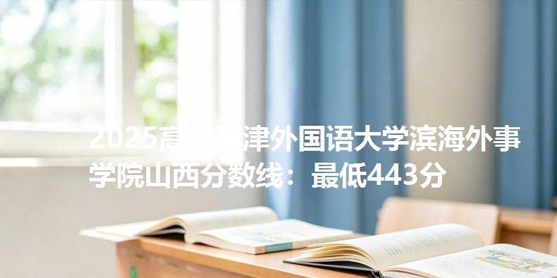 2025高考天津外国语大学滨海外事学院山西分数线：最低443分