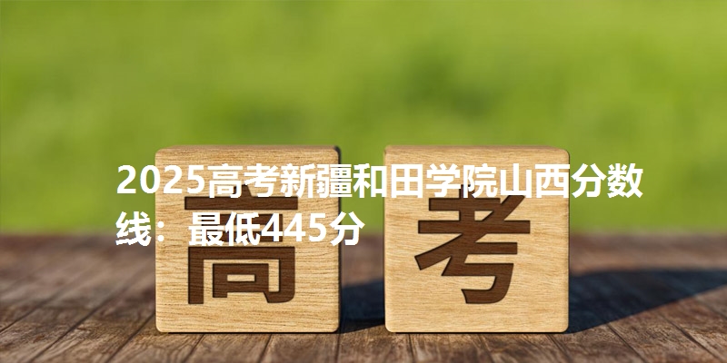 2025高考新疆和田学院山西分数线：最低445分