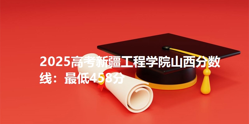 2025高考新疆工程学院山西分数线：最低458分