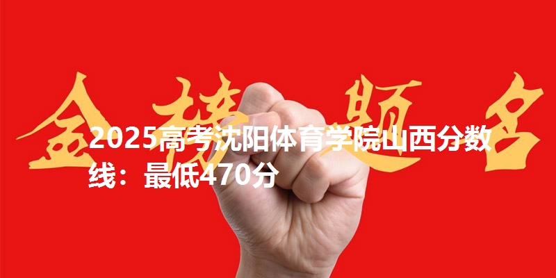 2025高考沈阳体育学院山西分数线：最低470分
