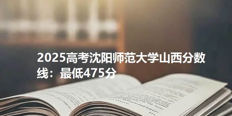 2025高考沈阳师范大学山西分数线：最低475分