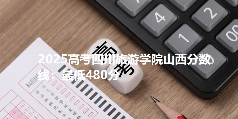 2025高考四川旅游学院山西分数线：最低480分