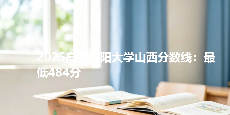2025高考沈阳大学山西分数线：最低484分