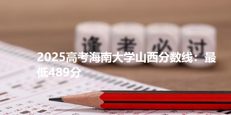 2025高考海南大学山西分数线：最低489分