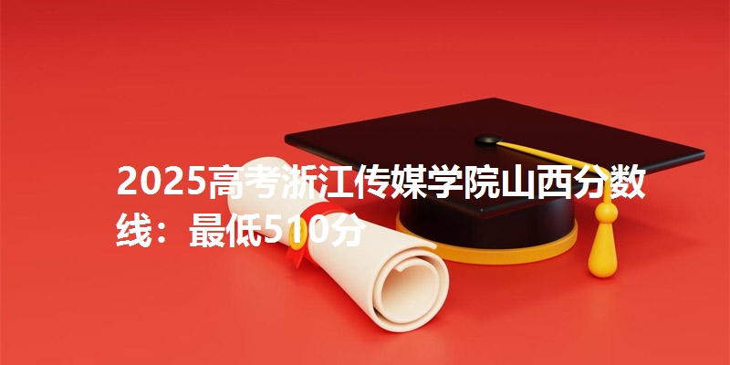 2025高考浙江传媒学院山西分数线：最低510分