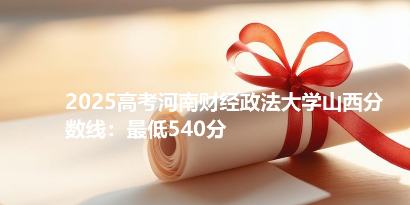 2025高考河南财经政法大学山西分数线：最低540分