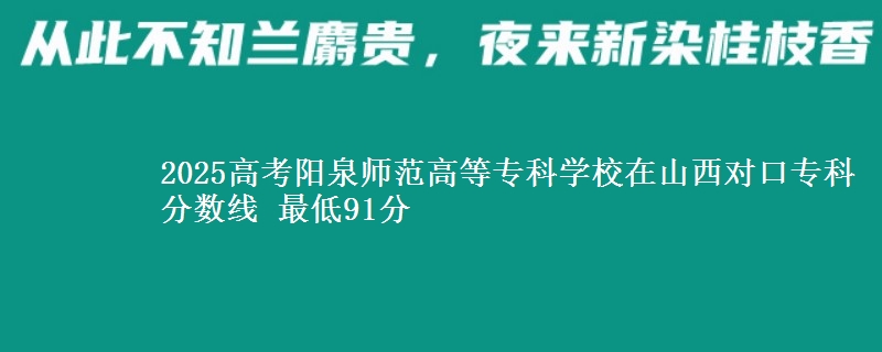 2025高考阳泉师范高等专科学校在山西对口专科分数线 最低91分