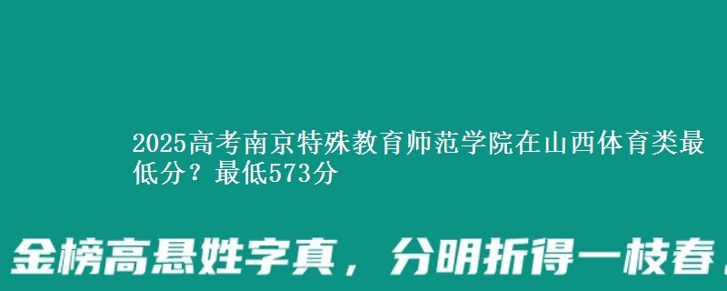 2025高考南京特殊教育师范学院在山西体育类最低分？最低573分