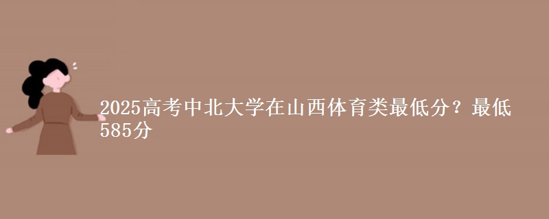 2025高考中北大学在山西体育类最低分?最低585分