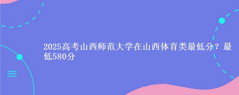 2025高考山西师范大学在山西体育类最低分?最低580分