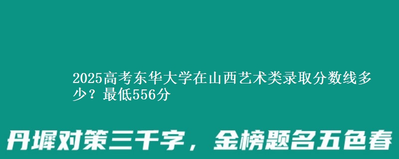 2025高考东华大学在山西艺术类录取分数线多少?最低556分