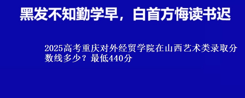 2025高考重庆对外经贸学院在山西艺术类录取分数线多少?最低440分