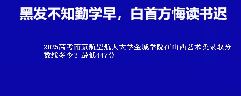 2025高考南京航空航天大学金城学院在山西艺术类录取分数线多少?最低447分