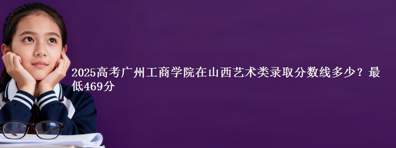 2025高考广州工商学院在山西艺术类录取分数线多少?最低469分