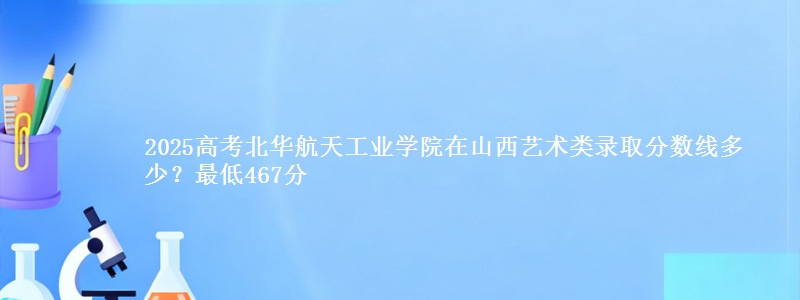 2025高考北华航天工业学院在山西艺术类录取分数线多少?最低467分
