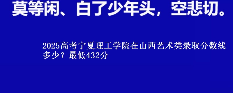 2025高考宁夏理工学院在山西艺术类录取分数线多少?最低432分