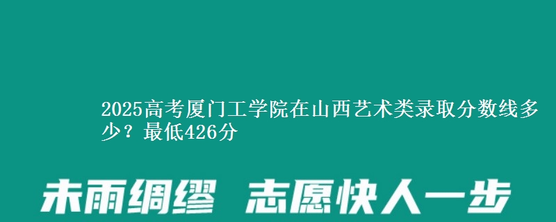2025高考厦门工学院在山西艺术类录取分数线多少?最低426分