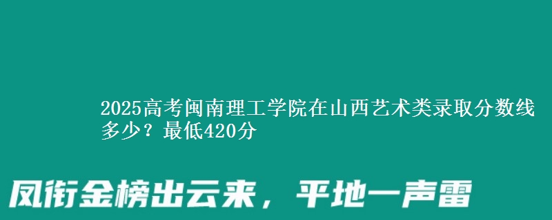 2025高考闽南理工学院在山西艺术类录取分数线多少？最低420分